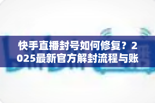 快手直播封号如何修复？2025最新官方解封流程与账号自救全攻略