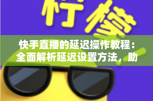 快手直播的延迟操作教程：全面解析延迟设置方法，助你轻松保护隐私、提升直播体验
