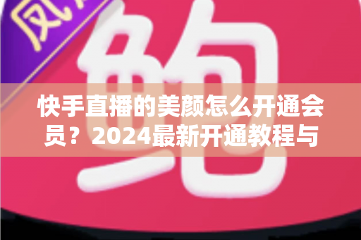快手直播的美颜怎么开通会员？2024最新开通教程与常见问题全解析
