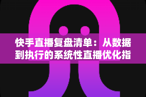 快手直播复盘清单：从数据到执行的系统性直播优化指南