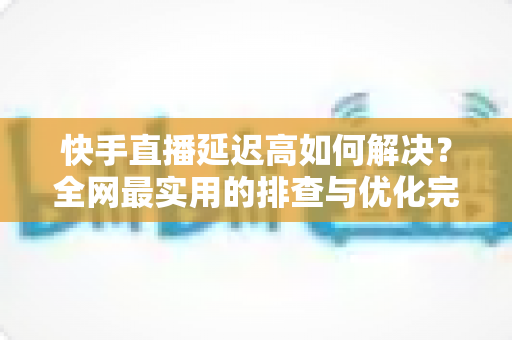 快手直播延迟高如何解决？全网最实用的排查与优化完整指南