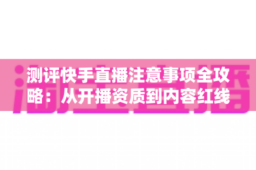 测评快手直播注意事项全攻略：从开播资质到内容红线的新手主播避坑指南