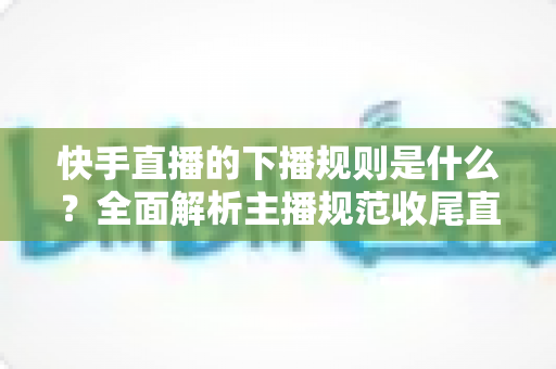 快手直播的下播规则是什么?全面解析主播规范收尾直播的核心要点与避坑指南 快手直播的下播规则是什么?全面解析主播规范收尾直播的核心要点与避坑指南