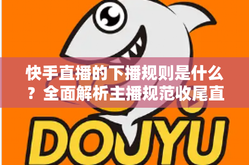 快手直播的下播规则是什么?全面解析主播规范收尾直播的核心要点与避坑指南 快手直播的下播规则是什么?全面解析主播规范收尾直播的核心要点与避坑指南