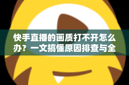 快手直播的画质打不开怎么办？一文搞懂原因排查与全流程解决方案