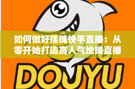 如何做好摆摊快手直播:从零开始打造高人气地摊直播的实战指南 如何做好摆摊快手直播:从零开始打造高人气地摊直播的实战指南