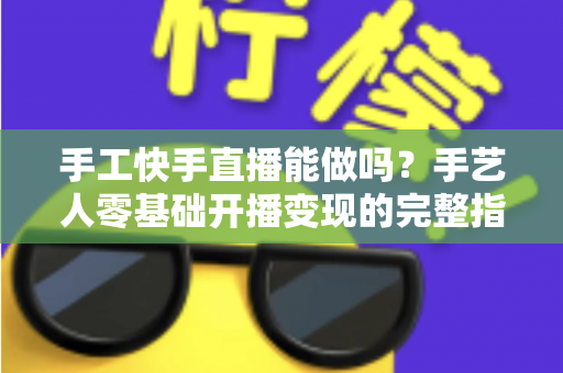手工快手直播能做吗？手艺人零基础开播变现的完整指南