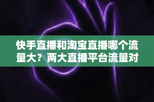 快手直播和淘宝直播哪个流量大?两大直播平台流量对比全解析与运营选择指南 快手直播和淘宝直播哪个流量大?两大直播平台流量对比全解析与运营选择指南
