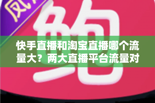 快手直播和淘宝直播哪个流量大？两大直播平台流量对比全解析与运营选择指南