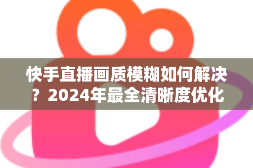 快手直播画质模糊如何解决？2024年最全清晰度优化指南，轻松打造高清直播效果
