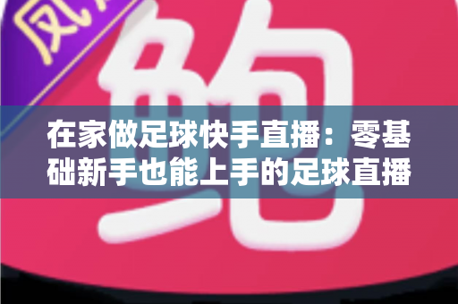 在家做足球快手直播：零基础新手也能上手的足球直播变现全攻略