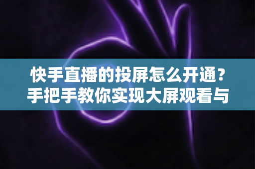 快手直播的投屏怎么开通？手把手教你实现大屏观看与开播全流程