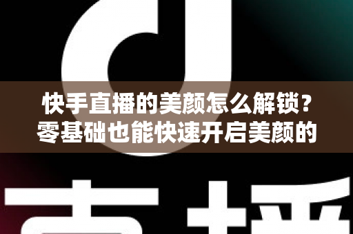 快手直播的美颜怎么解锁?零基础也能快速开启美颜的完整实用指南 快手直播的美颜怎么解锁?零基础也能快速开启美颜的完整实用指南