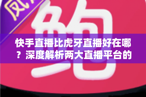 快手直播比虎牙直播好在哪？深度解析两大直播平台的核心优势与选择指南