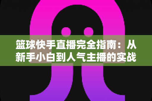 篮球快手直播完全指南：从新手小白到人气主播的实战攻略