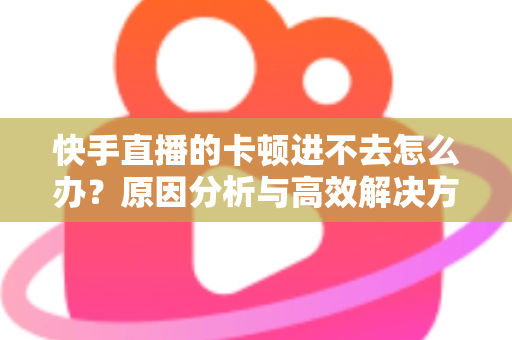快手直播的卡顿进不去怎么办？原因分析与高效解决方法全攻略