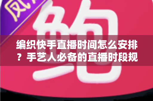 编织快手直播时间怎么安排？手艺人必备的直播时段规划全攻略