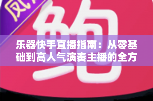 乐器快手直播指南：从零基础到高人气演奏主播的全方位实战手册