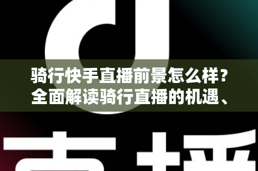 骑行快手直播前景怎么样?全面解读骑行直播的机遇、挑战与变现之路 骑行快手直播前景怎么样?全面解读骑行直播的机遇、挑战与变现之路