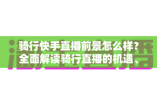 骑行快手直播前景怎么样？全面解读骑行直播的机遇、挑战与变现之路
