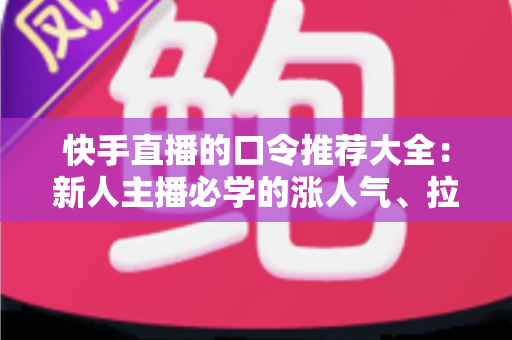 快手直播的口令推荐大全：新人主播必学的涨人气、拉互动话术指南
