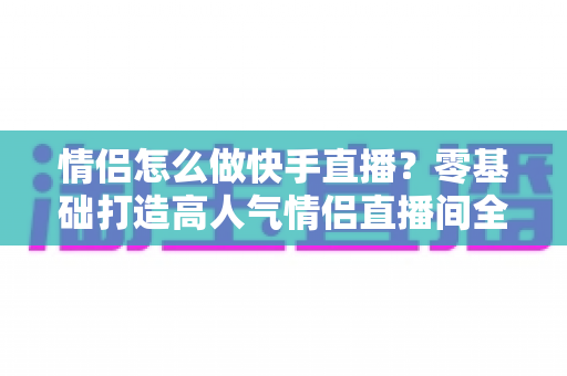 情侣怎么做快手直播?零基础打造高人气情侣直播间全攻略 情侣怎么做快手直播?零基础打造高人气情侣直播间全攻略