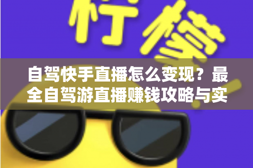 自驾快手直播怎么变现?最全自驾游直播赚钱攻略与实战技巧全解析 自驾快手直播怎么变现?最全自驾游直播赚钱攻略与实战技巧全解析