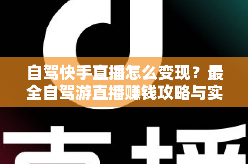 自驾快手直播怎么变现？最全自驾游直播赚钱攻略与实战技巧全解析
