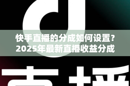 快手直播的分成如何设置？2025年最新直播收益分成规则与操作全攻略解析