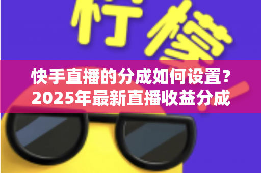 快手直播的分成如何设置？2025年最新直播收益分成规则与操作全攻略解析