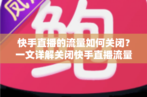 快手直播的流量如何关闭？一文详解关闭快手直播流量的完整操作步骤与实用省流技巧
