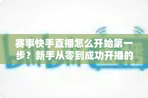 赛事快手直播怎么开始第一步?新手从零到成功开播的完整实操指南 赛事快手直播怎么开始第一步?新手从零到成功开播的完整实操指南