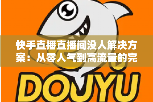 快手直播直播间没人解决方案：从零人气到高流量的完整实战指南
