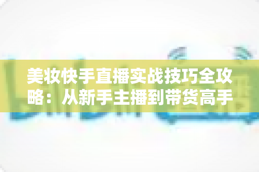 美妆快手直播实战技巧全攻略:从新手主播到带货高手的进阶指南 美妆快手直播实战技巧全攻略:从新手主播到带货高手的进阶指南