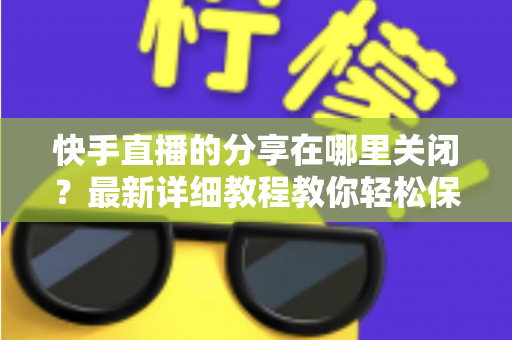 快手直播的分享在哪里关闭?最新详细教程教你轻松保护直播隐私 快手直播的分享在哪里关闭?最新详细教程教你轻松保护直播隐私