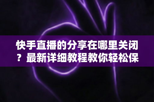 快手直播的分享在哪里关闭？最新详细教程教你轻松保护直播隐私