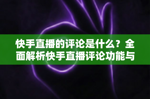 快手直播的评论是什么?全面解析快手直播评论功能与运营技巧 快手直播的评论是什么?全面解析快手直播评论功能与运营技巧