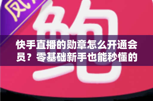快手直播的勋章怎么开通会员？零基础新手也能秒懂的完整开通指南与实用技巧
