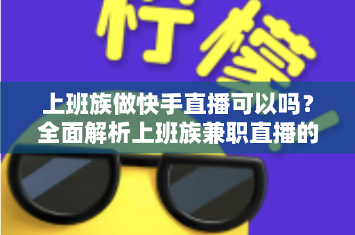 上班族做快手直播可以吗？全面解析上班族兼职直播的可行性、优势与实战攻略
