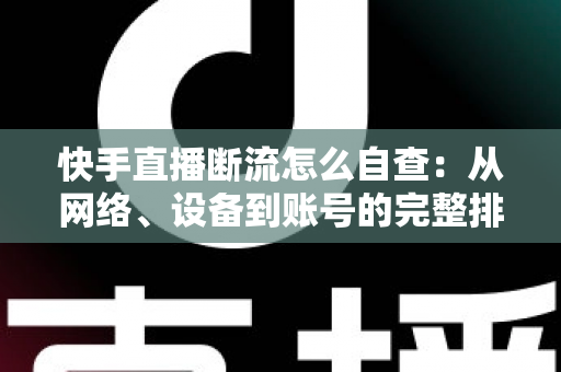 快手直播断流怎么自查：从网络、设备到账号的完整排查指南
