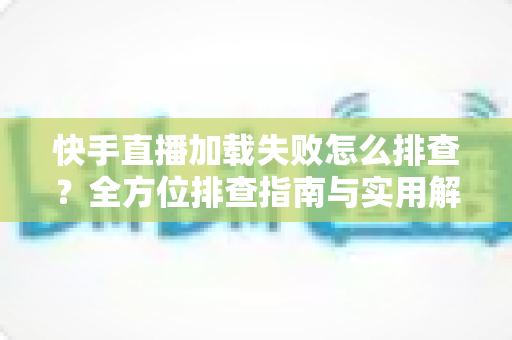 快手直播加载失败怎么排查？全方位排查指南与实用解决方法一学就会