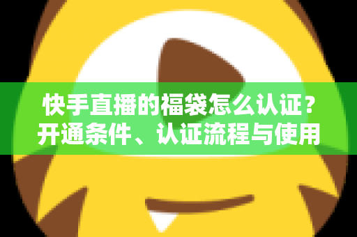 快手直播的福袋怎么认证？开通条件、认证流程与使用技巧全解析
