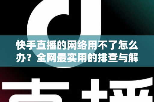 快手直播的网络用不了怎么办？全网最实用的排查与解决指南