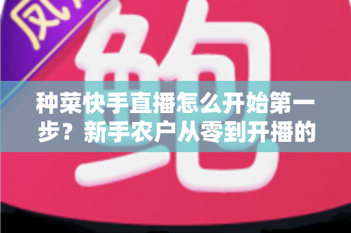 种菜快手直播怎么开始第一步？新手农户从零到开播的完整实战指南