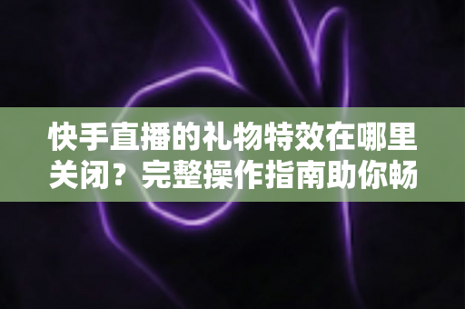 快手直播的礼物特效在哪里关闭?完整操作指南助你畅享清爽直播间 快手直播的礼物特效在哪里关闭?完整操作指南助你畅享清爽直播间