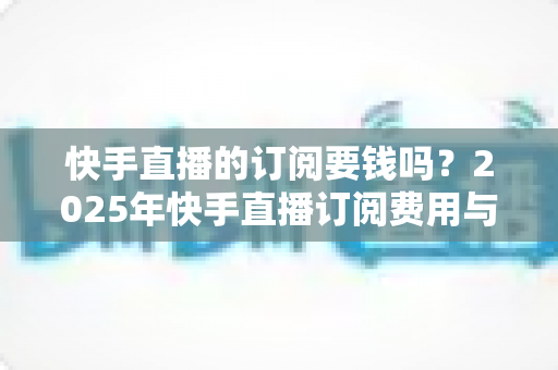 快手直播的订阅要钱吗？2025年快手直播订阅费用与权益完全解析指南