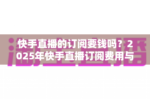 快手直播的订阅要钱吗？2025年快手直播订阅费用与权益完全解析指南