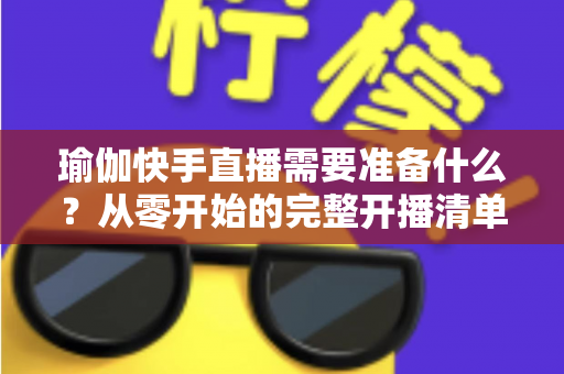 瑜伽快手直播需要准备什么?从零开始的完整开播清单与实战攻略 瑜伽快手直播需要准备什么?从零开始的完整开播清单与实战攻略