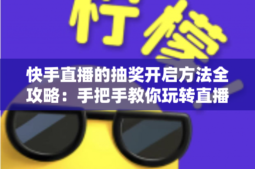 快手直播的抽奖开启方法全攻略：手把手教你玩转直播间抽奖，轻松提升人气与互动率