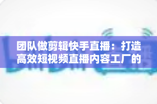 团队做剪辑快手直播:打造高效短视频直播内容工厂的完整指南 团队做剪辑快手直播:打造高效短视频直播内容工厂的完整指南